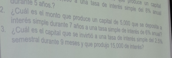 durante 5 años.? 
que produce un capita 
00 a una tasa de interés simple del 8% anual 
2. ¿Cuál es el monto que produce un capital de 5,000 que se deposita a 
interés simple durante 7 años a una tasa simple de interés de 6% anual? 
3. ¿ Cuál es el capital que se invirtió a una tasa de interés simple del 2.5%
semestral durante 9 meses y que produjo 15,000 de interés?