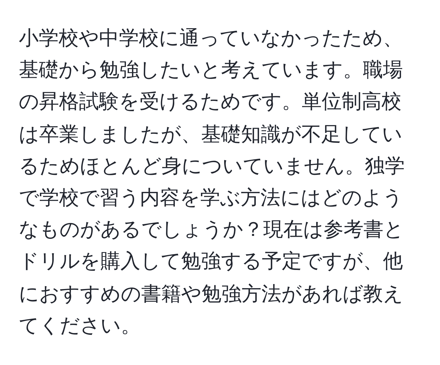 小学校や中学校に通っていなかったため、基礎から勉強したいと考えています。職場の昇格試験を受けるためです。単位制高校は卒業しましたが、基礎知識が不足しているためほとんど身についていません。独学で学校で習う内容を学ぶ方法にはどのようなものがあるでしょうか？現在は参考書とドリルを購入して勉強する予定ですが、他におすすめの書籍や勉強方法があれば教えてください。