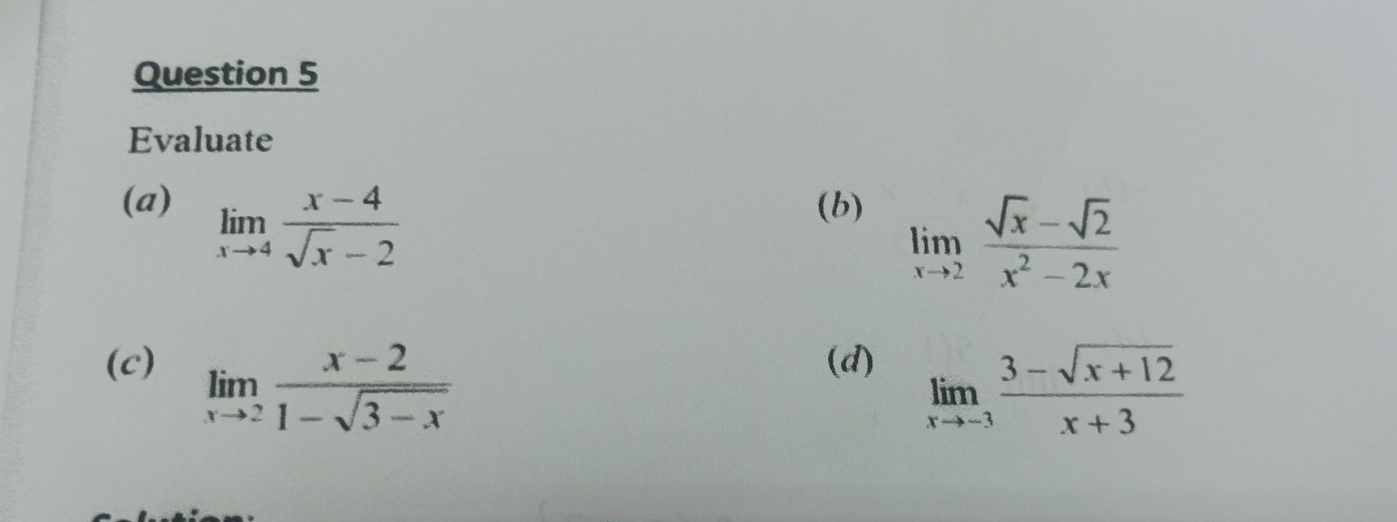 Evaluate 
(a) limlimits _xto 4 (x-4)/sqrt(x)-2  (b)
limlimits _xto 2 (sqrt(x)-sqrt(2))/x^2-2x 
(c) (d)
limlimits _xto 2 (x-2)/1-sqrt(3-x) 
limlimits _xto -3 (3-sqrt(x+12))/x+3 