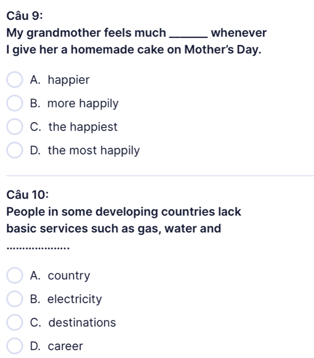 My grandmother feels much_ whenever
I give her a homemade cake on Mother's Day.
A. happier
B. more happily
C. the happiest
D. the most happily
Câu 10:
People in some developing countries lack
basic services such as gas, water and
_
_
A. country
B. electricity
C. destinations
D. career