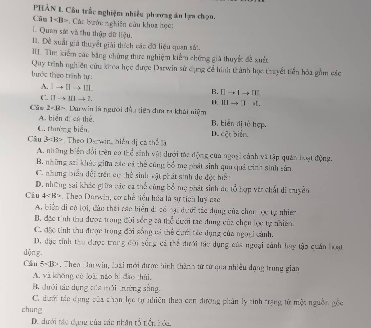 PHÀN I. Câu trắc nghiệm nhiều phương án lựa chọn.
Câu 1 Các bước nghiên cứu khoa học:
I. Quan sát và thu thập dữ liệu.
II. Đề xuất giả thuyết giải thích các dữ liệu quan sát.
III. Tìm kiếm các bằng chứng thực nghiệm kiểm chứng giả thuyết đề xuất.
Quy trình nghiên cứu khoa học được Darwin sử dụng để hình thành học thuyết tiến hóa gồm các
bước theo trình tự:
A. Ito IIto III. B. Ⅱ → I → ⅢI.
C. IIto IIIto I. D. III → Ⅱ →I.
Câu 2 -. Darwin là người đầu tiên đưa ra khái niệm
A. biến dị cá thể. B. biến dị tổ hợp.
C. thường biến.
D. đột biến.
Câu 3 . Theo Darwin, biến dị cá thể là
A. những biến đổi trên cơ thể sinh vật dưới tác động của ngoại cảnh và tập quán hoạt động.
B. những sai khác giữa các cá thể cùng bố mẹ phát sinh qua quá trình sinh sản.
C. những biến đổi trên cơ thể sinh vật phát sinh do đột biến.
D. những sai khác giữa các cá thể cùng bố mẹ phát sinh do tổ hợp vật chất di truyền.
Câu 4 . Theo Darwin, cơ chế tiến hóa là sự tích luỹ các
A. biến dị có lợi, đào thải các biến dị có hại dưới tác dụng của chọn lọc tự nhiên.
B. đặc tính thu được trong đời sống cá thể dưới tác dụng của chọn lọc tự nhiên.
C. đặc tính thu được trong đời sống cá thể dưới tác dụng của ngoại cảnh.
D. đặc tính thu được trong đời sống cá thể dưới tác dụng của ngoại cảnh hay tập quán hoạt
động.
Câu 5 . Theo Darwin, loài mới được hình thành từ từ qua nhiều dạng trung gian
A. và không có loài nào bị đào thải.
B. dưới tác dụng của môi trường sống.
C. dưới tác dụng của chọn lọc tự nhiên theo con đường phân ly tính trạng từ một nguồn gốc
chung.
D. dưới tác dụng của các nhân tố tiến hóa.