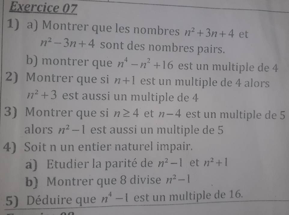 Montrer que les nombres n^2+3n+4 et
n^2-3n+4 sont des nombres pairs. 
b) montrer que n^4-n^2+16 est un multiple de 4
2) Montrer que si n+1 est un multiple de 4 alors
n^2+3 est aussi un multiple de 4
3) Montrer que si n≥ 4 et n-4 est un multiple de 5
alors n^2-1 est aussi un multiple de 5
4) Soit n un entier naturel impair. 
a) Etudier la parité de n^2-1 et n^2+1
b) Montrer que 8 divise n^2-1
5) Déduire que n^4-1 est un multiple de 16.