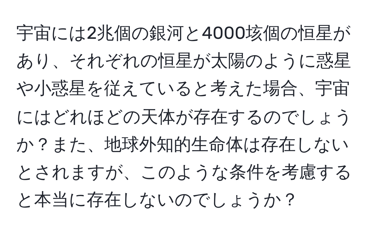 宇宙には2兆個の銀河と4000垓個の恒星があり、それぞれの恒星が太陽のように惑星や小惑星を従えていると考えた場合、宇宙にはどれほどの天体が存在するのでしょうか？また、地球外知的生命体は存在しないとされますが、このような条件を考慮すると本当に存在しないのでしょうか？