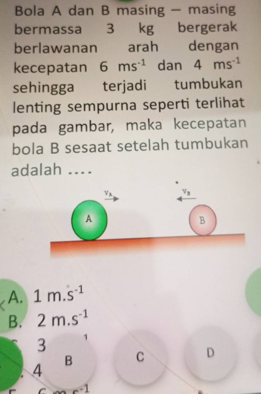 Bola A dan B masing — masing
bermassa 3 kg bergerak
berlawanan arah dengan
kecepatan 6ms^(-1) dan 4ms^(-1)
sehingga€£ terjadi tumbukan
lenting sempurna seperti terlihat
pada gambar, maka kecepatan
bola B sesaat setelah tumbukan
adalah ....
A. 1m.s^(-1)
B. 2m.s^(-1)
3
1
B
C
D
4
-1