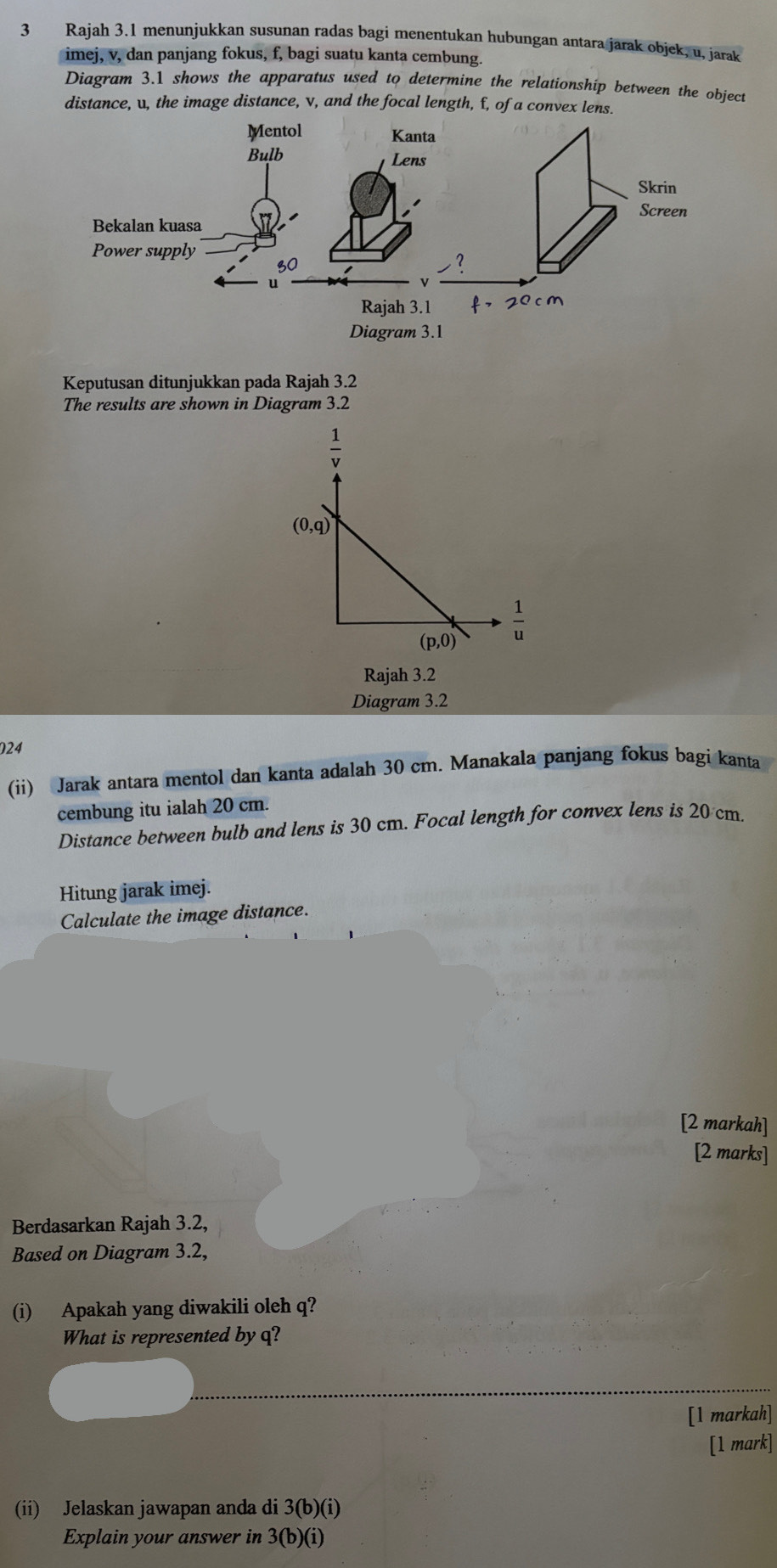 Rajah 3.1 menunjukkan susunan radas bagi menentukan hubungan antara jarak objek, u, jarak
imej, v, dan panjang fokus, f, bagi suatu kanta cembung.
Diagram 3.1 shows the apparatus used to determine the relationship between the object
distance, u, the image distance, v, and the focal length, f, of a convex lens.
Keputusan ditunjukkan pada Rajah 3.2
The results are shown in Diagram 3.2
Rajah 3.2
Diagram 3.2
024
(ii) Jarak antara mentol dan kanta adalah 30 cm. Manakala panjang fokus bagi kanta
cembung itu ialah 20 cm.
Distance between bulb and lens is 30 cm. Focal length for convex lens is 20 cm.
Hitung jarak imej.
Calculate the image distance.
[2 markah]
[2 marks]
Berdasarkan Rajah 3.2,
Based on Diagram 3.2,
(i) Apakah yang diwakili oleh q?
What is represented byq?
[1 markah]
[1 mark]
(ii) Jelaskan jawapan anda di 3(b)(i)
Explain your answer in 3(b) (i)