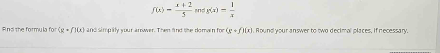 f(x)= (x+2)/5  and g(x)= 1/x 
Find the formula for (gcirc f)(x) and simplify your answer. Then find the domain for (gcirc f)(x). Round your answer to two decimal places, if necessary.