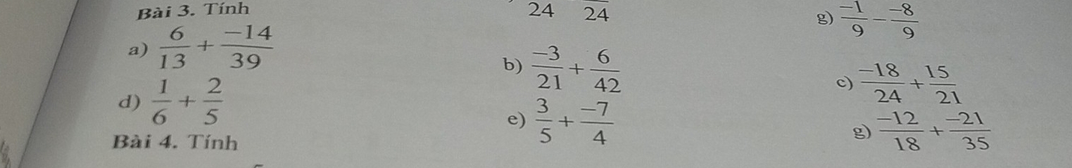 Tính 4 24
2 
g)  (-1)/9 - (-8)/9 
a)  6/13 + (-14)/39 
b)  (-3)/21 + 6/42 
d)  1/6 + 2/5  c)  (-18)/24 + 15/21 
e)  3/5 + (-7)/4   (-12)/18 + (-21)/35 
Bài 4. Tính 
g)