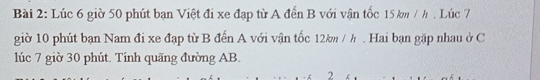 Lúc 6 giờ 50 phút bạn Việt đi xe đạp từ A đến B với vận tốc 15 km / h. Lúc 7
giờ 10 phút bạn Nam đi xe đạp từ B đến A với vận tốc 12km / h. Hai bạn gặp nhau ở C 
lúc 7 giờ 30 phút. Tính quãng đường AB. 
2
