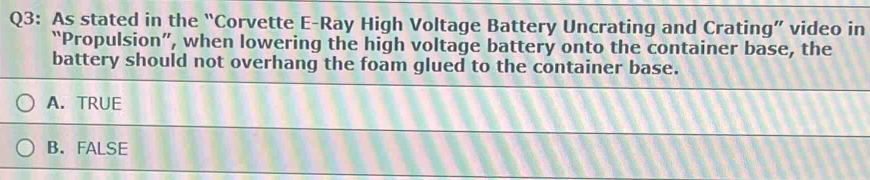 As stated in the “Corvette E-Ray High Voltage Battery Uncrating and Crating” video in
“Propulsion”, when lowering the high voltage battery onto the container base, the
battery should not overhang the foam glued to the container base.
A. TRUE
B. FALSE