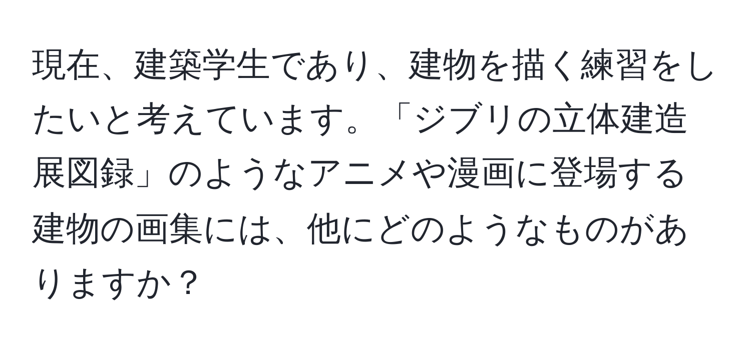 現在、建築学生であり、建物を描く練習をしたいと考えています。「ジブリの立体建造展図録」のようなアニメや漫画に登場する建物の画集には、他にどのようなものがありますか？