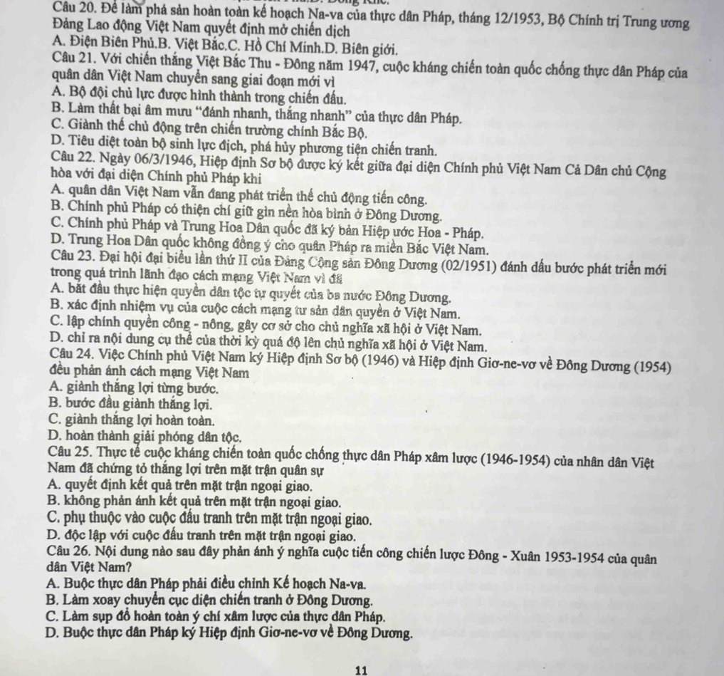 Để làm phá sản hoàn toàn kế hoạch Na-va của thực dân Pháp, tháng 12/1953, Bộ Chính trị Trung ương
Đảng Lao động Việt Nam quyết định mở chiến dịch
A. Điện Biên Phủ.B. Việt Bắc.C. Hồ Chí Minh.D. Biên giới.
Câu 21. Với chiến thắng Việt Bắc Thu - Đông năm 1947, cuộc kháng chiến toàn quốc chống thực dân Pháp của
quân dân Việt Nam chuyển sang giai đoạn mới vì
A. Bộ đội chủ lực được hình thành trong chiến đấu.
B. Làm thất bại âm mưu “đánh nhanh, thắng nhanh” của thực dân Pháp.
C. Giành thế chủ động trên chiến trường chính Bắc Bộ.
D. Tiêu diệt toàn bộ sinh lực địch, phá hủy phương tiện chiến tranh.
Câu 22. Ngày 06/3/1946, Hiệp định Sơ bộ được ký kết giữa đại diện Chính phủ Việt Nam Cả Dân chủ Cộng
hòa với đại diện Chính phủ Pháp khi
A. quân dân Việt Nam vẫn đang phát triển thế chủ động tiến công.
B. Chính phủ Pháp có thiện chí giữ gìn nền hòa bình ở Đồng Dương.
C. Chính phủ Pháp và Trung Hoa Dân quốc đã ký bản Hiệp ước Hoa - Pháp.
D. Trung Hoa Dân quốc không đồng ý cho quân Pháp ra miền Bắc Việt Nam.
Câu 23. Đại hội đại biểu lần thứ II của Đảng Cộng sản Đông Dương (02/1951) đánh dấu bước phát triển mới
trong quá trình lãnh đạo cách mạng Việt Nam vì đã
A. bắt đầu thực hiện quyền dân tộc tự quyết của ba nước Đông Dương.
B. xác định nhiệm vụ của cuộc cách mạng tư sản dân quyền ở Việt Nam.
C. lập chính quyền công - nông, gây cơ sở cho chủ nghĩa xã hội ở Việt Nam.
D. chỉ ra nội dung cụ thể của thời kỳ quá độ lên chủ nghĩa xã hội ở Việt Nam.
Câu 24. Việc Chính phủ Việt Nam ký Hiệp định Sơ bộ (1946) và Hiệp định Giơ-ne-vơ về Đông Dương (1954)
đều phản ánh cách mạng Việt Nam
A. giành thắng lợi từng bước.
B. bước đầu giành thắng lợi.
C. giành thắng lợi hoàn toàn.
D. hoàn thành giải phóng dân tộc.
Câu 25. Thực tế cuộc kháng chiến toàn quốc chống thực dân Pháp xâm lược (1946-1954) của nhân dân Việt
Nam đã chứng tỏ thắng lợi trên mặt trận quân sự
A. quyết định kết quả trên mặt trận ngoại giao.
B. không phản ánh kết quả trên mặt trận ngoại giao.
C. phụ thuộc vào cuộc đầu tranh trên mặt trận ngoại giao.
D. độc lập với cuộc đấu tranh trên mặt trận ngoại giao.
Câu 26. Nội dung nào sau đây phản ánh ý nghĩa cuộc tiến công chiến lược Đông - Xuân 1953-1954 của quân
dân Việt Nam?
A. Buộc thực dân Pháp phải điều chỉnh Kế hoạch Na-va.
B. Làm xoay chuyển cục diện chiến tranh ở Đông Dương.
C. Làm sụp đồ hoàn toàn ý chí xâm lược của thực dân Pháp.
D. Buộc thực dân Pháp ký Hiệp định Giơ-ne-vơ về Đông Dương.
11