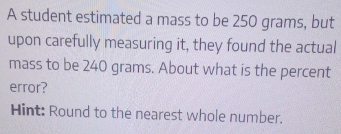 A student estimated a mass to be 250 grams, but 
upon carefully measuring it, they found the actual 
mass to be 240 grams. About what is the percent 
error? 
Hint: Round to the nearest whole number.