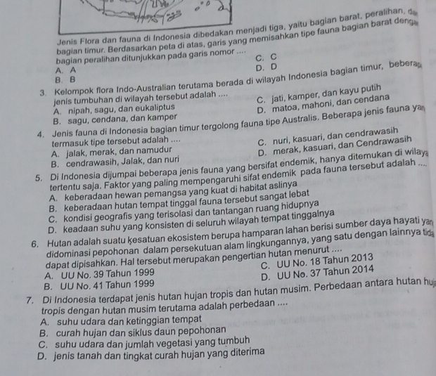 Jenis Flora dan fauna di Indonesia dibedakan menjadi tiga, yaitu bagian barat, peralihan, d
bagian timur. Berdasarkan peta di atas, garis yang memisahkan tipe fauna bagian barat deng.
C. C
bagian peralihan ditunjukkan pada garis nomor ....
A. A D. D
3. Kelompok flora Indo-Australian terutama berada di wilayah Indonesia bagian timur, bebera
B. B
jenis tumbuhan di wilayah tersebut adalah ....
C. jati, kamper, dan kayu putih
A. nipah, sagu, dan eukaliptus
D. matoa, mahoni, dan cendana
B. sagu, cendana, dan kamper
4. Jenis fauna di Indonesia bagian timur tergolong fauna tipe Australis. Beberapa jenis fauna ya
termasuk tipe tersebut adalah ....
A. jalak, merak, dan namudur C. nuri, kasuari, dan cendrawasih
B. cendrawasih, Jalak, dan nuri D. merak, kasuari, dan Cendrawasih
5. Di Indonesia dijumpai beberapa jenis fauna yang bersifat endemik, hanya ditemukan di wilay
tertentu saja. Faktor yang paling mempengaruhi sifat endemik pada fauna tersebut adalah ..
A. keberadaan hewan pemangsa yang kuat di habitat aslinya
B. keberadaan hutan tempat tinggal fauna tersebut sangat lebat
C. kondisi geografis yang terisolasi dan tantangan ruang hidupnya
D. keadaan suhu yang konsisten di seluruh wilayah tempat tinggalnya
6. Hutan adalah suatu ķesatuan ekosistem berupa hamparan lahan berisi sumber daya hayati y
didominasi pepohonan dalam persekutuan alam lingkungannya, yang satu dengan lainnya ti
dapat dipisahkan. Hal tersebut merupakan pengertian hutan menurut ....
A. UU No. 39 Tahun 1999 C. UU No. 18 Tahun 2013
B. UU No. 41 Tahun 1999 D. UU No. 37 Tahun 2014
7. Di Indonesia terdapat jenis hutan hujan tropis dan hutan musim. Perbedaan antara hutan hu
tropis dengan hutan musim terutama adalah perbedaan ....
A. suhu udara dan ketinggian tempat
B. curah hujan dan siklus daun pepohonan
C. suhu udara dan jumlah vegetasi yang tumbuh
D. jenis tanah dan tingkat curah hujan yang diterima