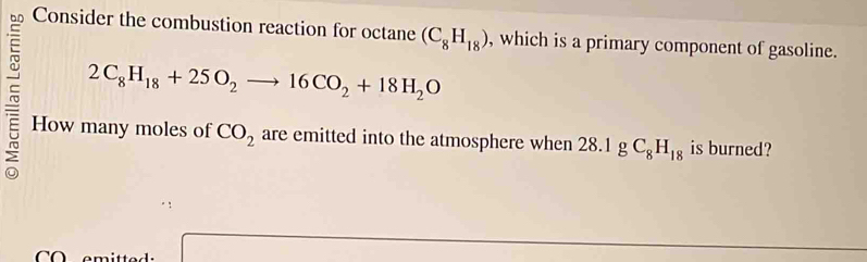 Consider the combustion reaction for octane (C_8H_18) , which is a primary component of gasoline.
2C_8H_18+25O_2to 16CO_2+18H_2O
~ How many moles of CO_2 are emitted into the atmosphere when 28 .1gC_8H_18 is burned?