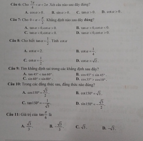 Cho  7π /4  <2π.Xét câu nào sau đây đúng?
A. cos alpha >0. B. sin alpha >0. C. tan alpha >0. D. cot alpha >0. 
Câu 7: Cho 0 -. Khẳng định nào sau dây đúng?
A. tan alpha >0, cot alpha >0. B. tan alpha >0,c talpha <0</tex>.
C. tan alpha <0</tex>, cot alpha <0</tex>. D. tan alpha <0</tex>, cot alpha >0. 
Câu 8: Cho biết tan alpha = 1/2 . Tính cot alpha
A. cot alpha =2. B. cot alpha = 1/4 .
C. cot alpha = 1/2 .
D. cot alpha =sqrt(2). 
Câu 9: Tìm khẳng định sai trong các khẳng định sau đây?
A. tan 45° . B. cos 45°≤ sin 45°.
C. sin 60° . D. cos 35°>cos 10°. 
Câu 10: Trong các đẳng thức sau, đẳng thức nào đúng?
A. cos 150°= sqrt(3)/2 . B. cot 150°=sqrt(3).
C. tan 150°=- 1/sqrt(3) . D. sin 150°=- sqrt(3)/2 . 
Câu 11: Giá trị của tan  π /6 la
A.  sqrt(3)/3 . B. - sqrt(3)/3 . C. sqrt(3). D. -sqrt(3).