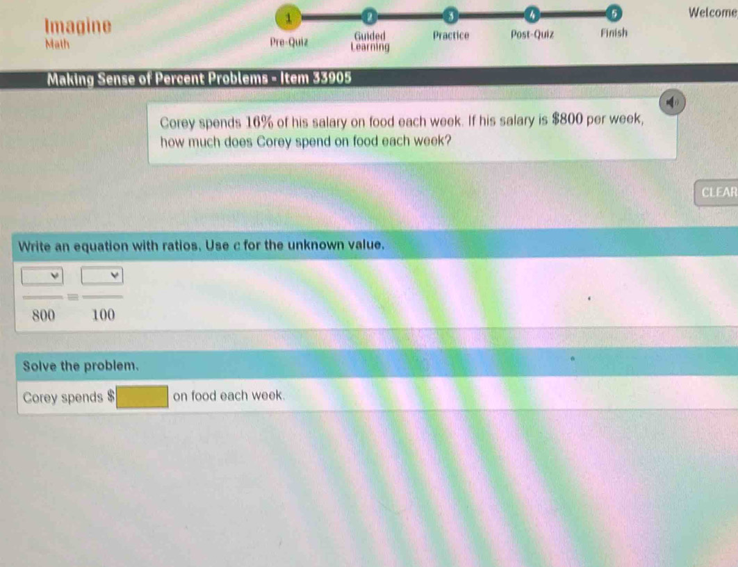 Imagine 
Welcome 
Math 
Making Sense of Percent Problems - Item 33905 
Corey spends 16% of his salary on food each week. If his salary is $800 per week, 
how much does Corey spend on food each week? 
CLEAR 
Write an equation with ratios. Use c for the unknown value.
 □ /800 = □ /100 
Solve the problem. 
Corey spends $ on food each week.