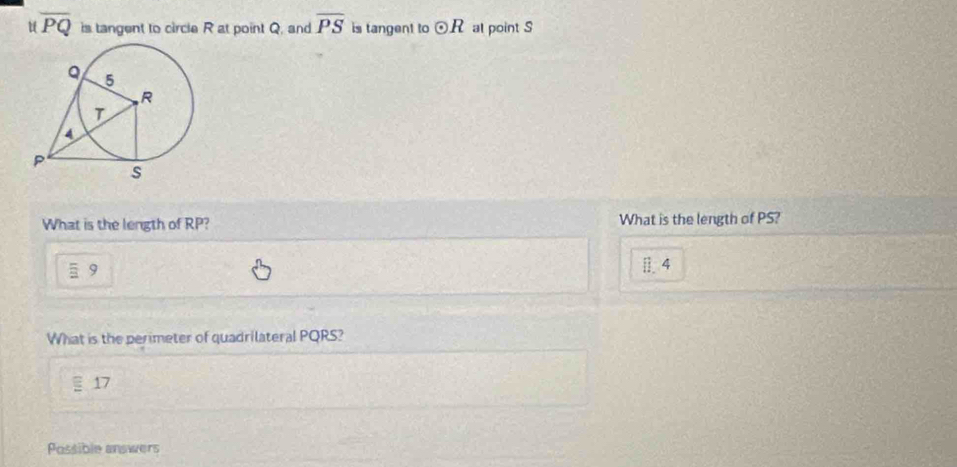 overline PQ is tangent to circle R at point Q, and overline PS is tangent to odot R al point S
What is the length of RP? What is the length of PS?
9
[4 
What is the perimeter of quadrilateral PQRS?
17
Possible answers