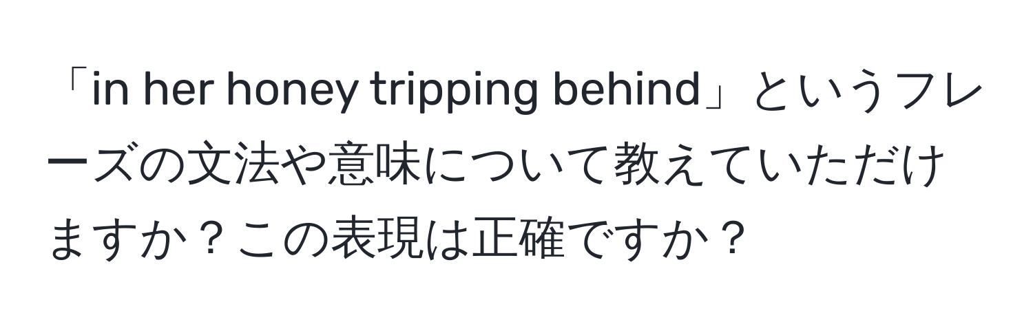 「in her honey tripping behind」というフレーズの文法や意味について教えていただけますか？この表現は正確ですか？