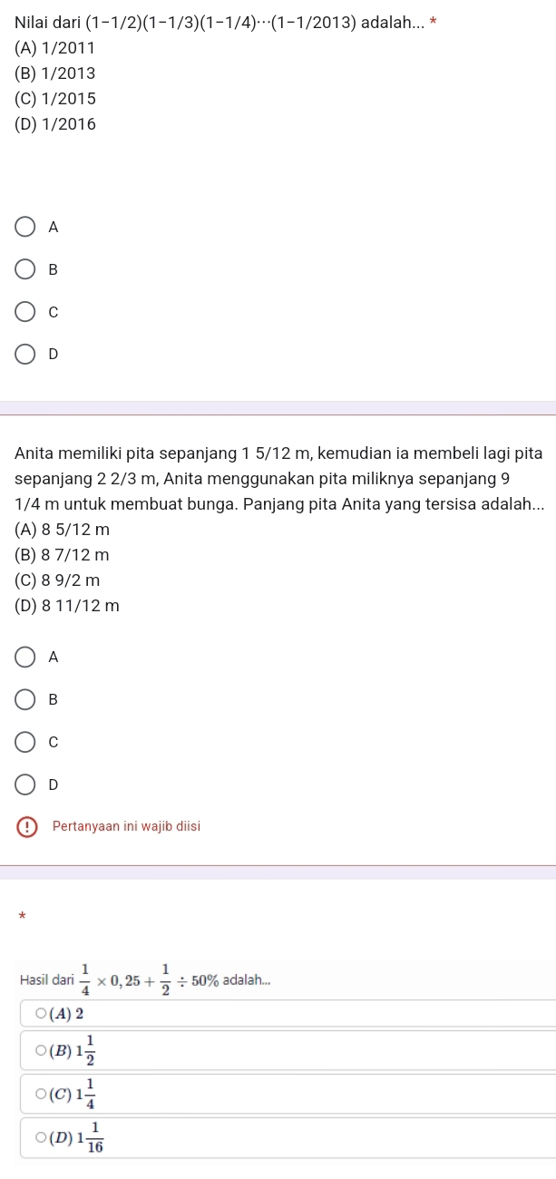 Nilai dari (1-1/2)(1-1/3)(1-1/4)·s (1-1/2013) adalah... *
(A) 1/2011
(B) 1/2013
(C) 1/2015
(D) 1/2016
A
B
C
D
Anita memiliki pita sepanjang 1 5/12 m, kemudian ia membeli lagi pita
sepanjang 2 2/3 m, Anita menggunakan pita miliknya sepanjang 9
1/4 m untuk membuat bunga. Panjang pita Anita yang tersisa adalah...
(A) 8 5/12 m
(B) 8 7/12 m
(C) 8 9/2 m
(D) 8 11/12 m
A
B
C
D
9 Pertanyaan ini wajib diisi
*
Hasil dari  1/4 * 0,25+ 1/2 / 50% adalah...
(A) 2
(B) 1 1/2 
(C) 1 1/4 
(D) 1 1/16 