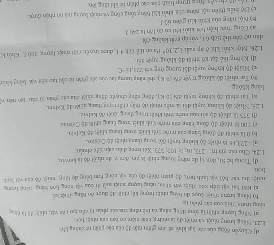 d) Chuyển động của các hạt khói sẽ làm giảm mật độ của các phân từ không khí.
1.23. Năng lượng nhiệt và nhiệt độ là những khái niệm cơ bản của nhiệt học.
a) Năng lượng nhiệt là tổng động năng và thể năng của các phân tử cầu tạo nên vật; nhiệt độ là động
năng trung bình của các phân tử,
b) Năng lượng nhiệt được đo bằng nhiệt lượng kế; nhiệt độ được đo bằng nhiệt kế.
c) Khi hai vật tiếp xúc nhiệt với nhau, năng lượng nhiệt mất di của vật nóng hơn bằng năng lượng
nhiệt thu vào bởi vật lạnh hơn, độ giảm nhiệt độ của vật nóng hơn bằng độ tăng nhiệt độ của vật lạnh
hon.
d) Trong hệ SI, đơn vị đo năng lượng nhiệt là jun, đơn vị đo nhiệt độ là kenvin.
1.24. Cho các giá trị: -273,16; 0; 100; 373. Xét trong điều kiện tiêu chuẩn:
a) -273,16 là nhiệt độ không tuyệt đối trong thang nhiệt độ Celsius.
b) 0 là nhiệt độ đóng băng của nước tinh khiết trong thang nhiệt độ Kelvin.
c) 100 là nhiệt độ đóng băng của nước tinh khiết trong thang nhiệt độ Celsius.
d) 373 là nhiệt độ sôi của nước tinh khiết trong thang nhiệt độ Kelvin.
1.25. Nhiệt độ không tuyệt đối là mốc nhiệt độ thấp nhất trong thang nhiệt độ Kelvin.
a) Tại nhiệt độ không tuyệt đối (0 K), động năng chuyển động nhiệt của các phân tử cầu tạo nên và
bằng không.
b) Tại nhiệt độ không tuyệt đối (0 K), thế năng tương tác của các phân tử cầu tạo nên vật bằng khôn
c) Nhiệt độ không tuyệt đối tương ứng với 273,15°C.
d) Không thể đạt tới nhiệt độ không tuyệt đối.
1.26. Một khối khí ở áp suất 1,2.10^5Pa có thể tích 4 L được truyền một nhiệt lượng 300 J. Khối kh
dãn nở đến thể tích 6 L với áp suất không đổi.
a) Công thực hiện bởi khối khí có độ lớn là 240 J.
b) Nội năng của khối khí giảm 60 J.
c) Độ biến thiên nội năng của khối khí bằng tồng công và nhiệt lượng mà nó nhận được.
Cổc độ chuyển động trung bình của các phân từ khí tăng lên.