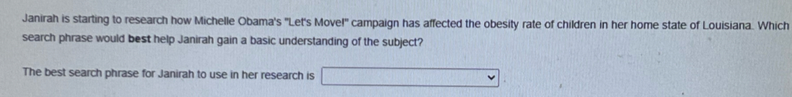 Janirah is starting to research how Michelle Obama's "Let's Move!" campaign has affected the obesity rate of children in her home state of Louisiana. Which 
search phrase would best help Janirah gain a basic understanding of the subject? 
The best search phrase for Janirah to use in her research is sqrt()