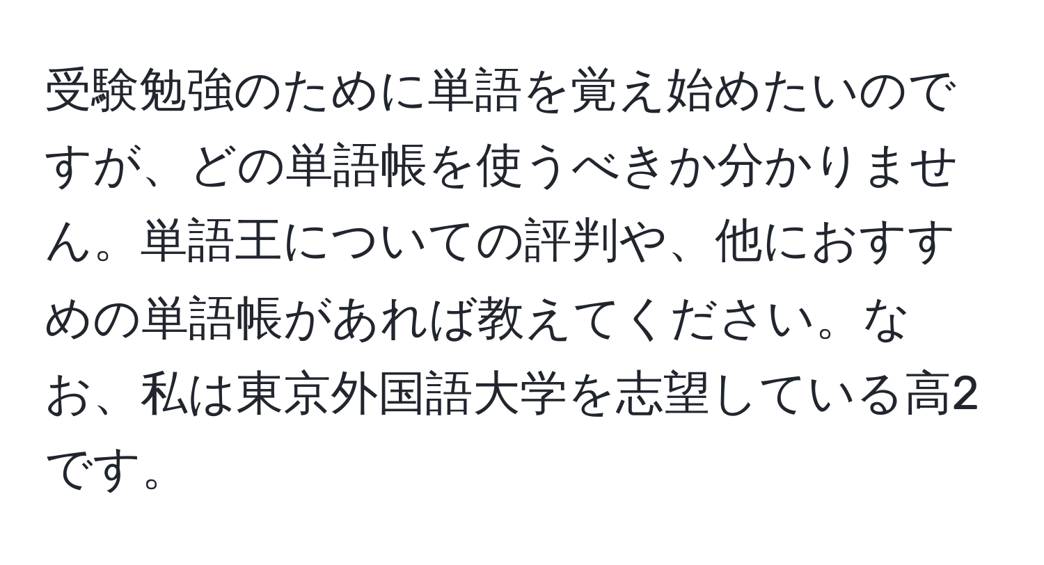 受験勉強のために単語を覚え始めたいのですが、どの単語帳を使うべきか分かりません。単語王についての評判や、他におすすめの単語帳があれば教えてください。なお、私は東京外国語大学を志望している高2です。