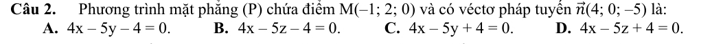 Phương trình mặt phăng (P) chứa điểm M(-1;2;0) và có véctơ pháp tuyền vector n(4;0;-5) là:
A. 4x-5y-4=0. B. 4x-5z-4=0. C. 4x-5y+4=0. D. 4x-5z+4=0.