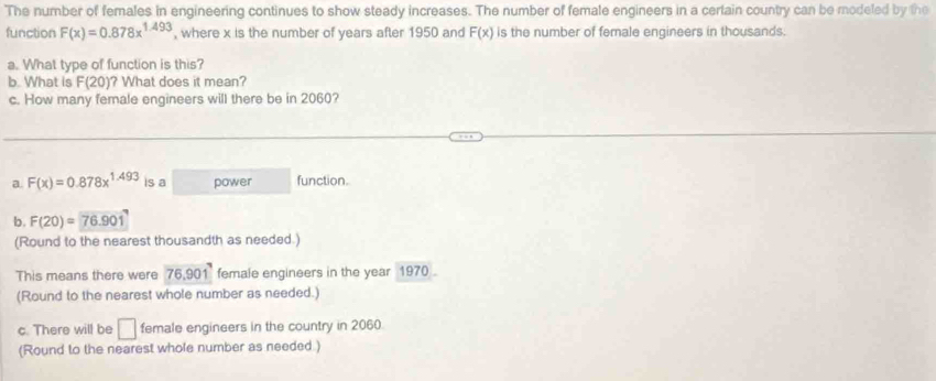 The number of females in engineering continues to show steady increases. The number of female engineers in a certain country can be modeled by the
function F(x)=0.878x^(1.493) , where x is the number of years after 1950 and F(x) is the number of female engineers in thousands.
a. What type of function is this?
b. What is F(20) ? What does it mean?
c. How many female engineers will there be in 2060?
a. F(x)=0.878x^(1.493) is a power function.
b. F(20)=76.901
(Round to the nearest thousandth as needed.)
This means there were 76.901^7 female engineers in the year 1970.
(Round to the nearest whole number as needed.)
c. There will be □ female engineers in the country in 2060.
(Round to the nearest whole number as needed )