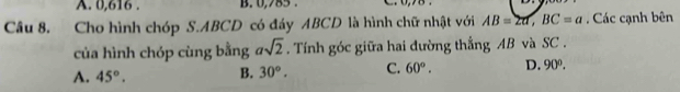 A. 0, 616. B. 0, 785. _
Câu 8. Cho hình chóp S. ABCD có đáy ABCD là hình chữ nhật với AB=2a, BC=a. Các cạnh bên
của hình chóp cùng bằng asqrt(2). Tính góc giữa hai đường thắng AB và SC .
A. 45°. B. 30°. C. 60°. D. 90°.