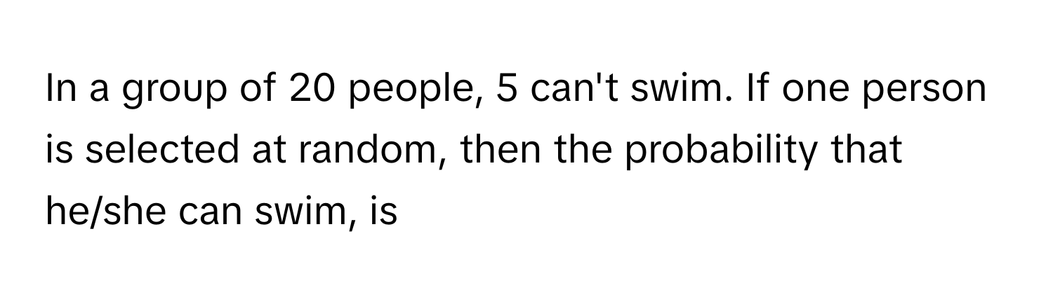 In a group of 20 people, 5 can't swim. If one person is selected at random, then the probability that he/she can swim, is