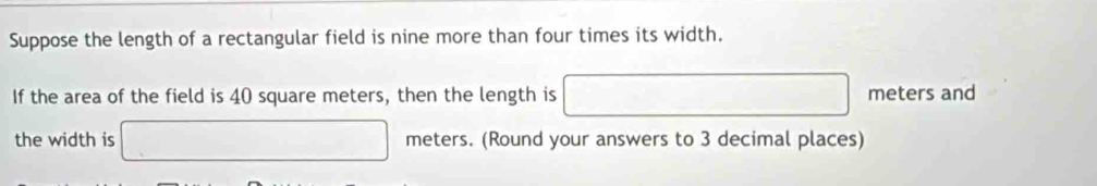 Suppose the length of a rectangular field is nine more than four times its width. 
If the area of the field is 40 square meters, then the length is □ meters and 
the width is □ meters. (Round your answers to 3 decimal places)