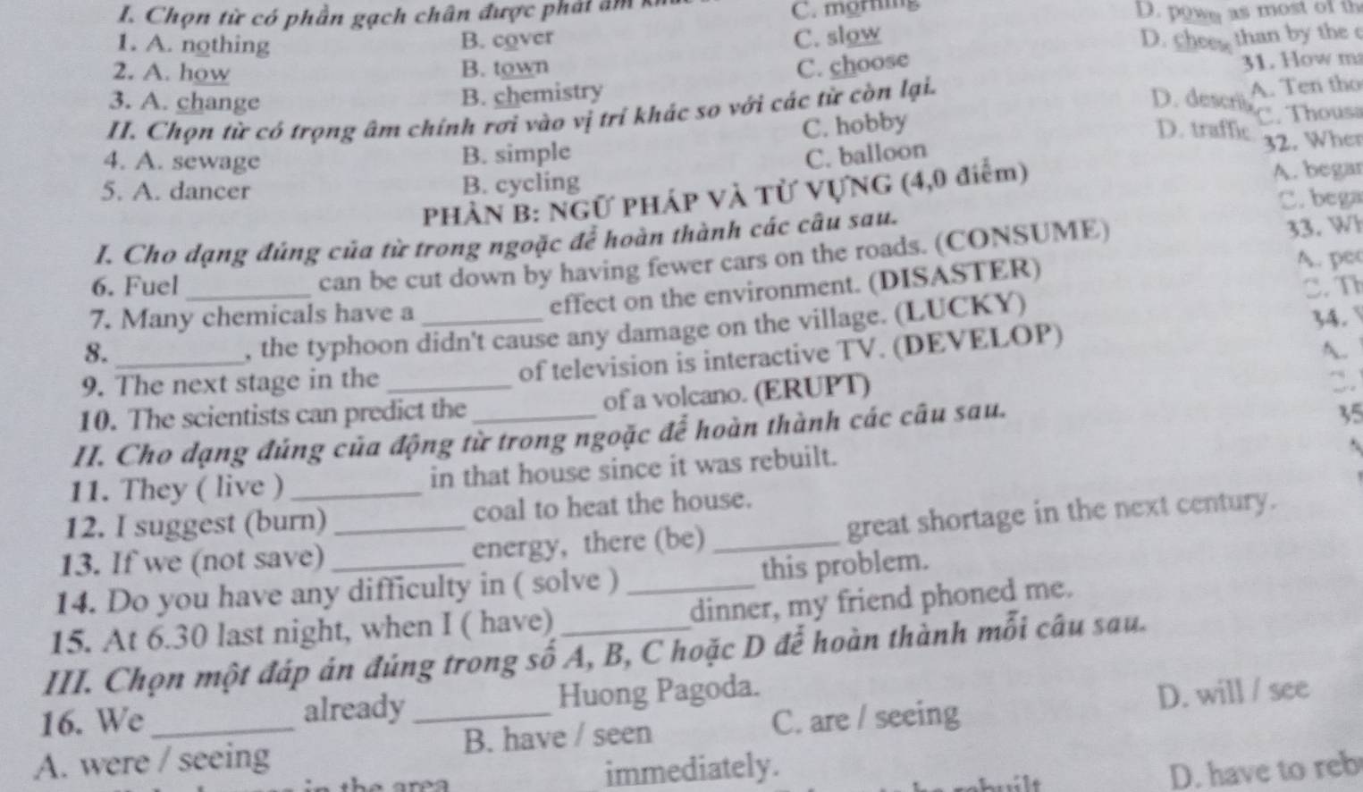 Chọn từ có phần gạch chân được phải âm kỉ
C. morning
D. powe as most of th
1. A. nothing B. cover
C. slow D. chee than by the c
2. A. how B. town
3. A. change
B. chemistry C. choose
31. How m
D. descris
II. Chọn từ có trọng âm chính rơi vào vị trí khác so với các từ còn lại. A. Ten tho
D. traffic
4. A. sewage B. simple C. hobby C. Thousa
C. balloon 32. Wher
5. A. dancer B. cycling A. begar
PHÀN B: NGƯ PHÁP VÀ Tử VƯNG (4,0 điểm)
C. bega
I. Cho dạng đúng của từ trong ngoặc để hoàn thành các câu sau.
can be cut down by having fewer cars on the roads. (CONSUME) 33. Wh
effect on the environment. (DISASTER) A. pec
6. Fuel _C. T
7. Many chemicals have a _34.
8._
, the typhoon didn't cause any damage on the village. (LUCKY)
A.
9. The next stage in the
of television is interactive TV. (DEVELOP)
10. The scientists can predict the of a volcano. (ERUPT)
II. Cho dạng đúng của động từ trong ngoặc để hoàn thành các câu sau.
35
.
11. They ( live )_ in that house since it was rebuilt.
12. I suggest (burn) coal to heat the house.
13. If we (not save) _energy, there (be)_ great shortage in the next century.
14. Do you have any difficulty in ( solve ) _this problem.
15. At 6.30 last night, when I ( have) dinner, my friend phoned me.
III. Chọn một đáp án đúng trong số A, B, C hoặc D để hoàn thành mỗi câu sau.
16. We already Huong Pagoda.
A. were / seeing _B. have / seen C. are / seeing D. will / see
immediately.
D. have to reb