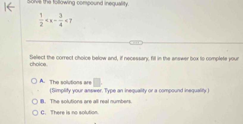 Solve the following compound inequality.
 1/2  <7</tex> 
Select the correct choice below and, if necessary, fill in the answer box to complete your
choice.
A. The solutions are □. 
(Simplify your answer. Type an inequality or a compound inequality.)
B. The solutions are all real numbers.
C. There is no solution.