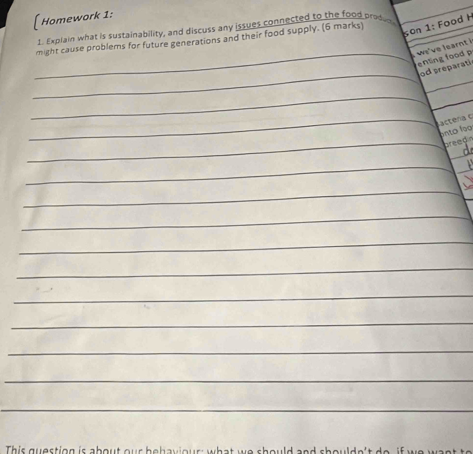 [ Homework 1: 
1. Explain what is sustainability, and discuss any issues connected to the food produd 
might cause problems for future generations and their food supply. (6 marks) 
son 1: Food H 
weve learnt i 
_enting food 
_ 
_ 
od preparati 
_ 
_ 
_Bactera c 
ontó foo 
_breedin 
_ 
_ 
_ 
_ 
_ 
_ 
_ 
__ 
_ 
_ 
_ 
_ 
_ 
_ 
This gue stion is ab ou t our b e b a v o