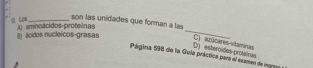 Los_
_
son las unidades que forman a las
A) aminoácidos-proteínas
B) ácidos nucleicos-grasas
.
C) azúcares-vitaminas
D) esteroides-proteínas
Página 598 de la Guía práctica para el examen de ingreso