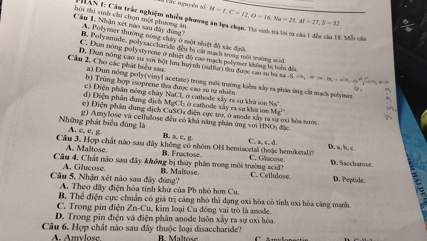 là các nguyên tố: H=1,C=12,O=16,Na=23,Al=27,S=32.
hỏi thí sinh chỉ chọn một phương án.
PHAN I: Câu trắc nghiệm nhiều phương án lựa chọn. Thí sinh trả lời từ câu 1 đến câu 18. Mỗi câu
Câu 1. Nhận xét nào sau đây đúng?
A. Polymer thường nóng chảy ở một nhiệt độ xác định.
B. Polyamide, polysaccharide đều bị cắt mạch trong môi trường acid.
C. Đun nóng polystyrene ở nhiệt độ cao mạch polymer không bị biến đồi
Câu 2. Cho các phát biểu sau:
D. Đun nóng cao su với bột lưu huỳnh (sulfur) thu được cao su bu na -S nCH_2=CH-CH=CH_2+nCH_2=CHfrac 4H^++CH_2-OH=OH
a) Đun nóng poly(vinyl acetate) trong môi trường kiểm xầy ra phản ứng cắt mạch polymer.
b) Trùng hợp isoprene thu được cao su tự nhiên.
c) Điện phân nóng chảy NaCl 1, ở cathode xấy ra sự khử ion Na^+.
d) Điện phân dung dịch MgCl_2 ở cathode xấy ra sự khử ion Mg^(2+).
e) Điện phân dung dịch Cu SO_4 điện cực trơ, ở anode xầy ra sự oxi hóa nước.
g) Amylose và cellulose đều có khả năng phản ứng vớơi HNO_3
Những phát biểu đúng là đặc.
A. c, e, g. B. a, e, g. C. a, c, d. D. a, b, c.
Câu 3. Hợp chất nào sau đây không có nhóm OH hemiacetal (hoặc hemiketal)?
A. Maltose. B. Fructose. C. Glucose. D. Saccharose.
Câu 4. Chất nào sau đây không bị thủy phân trong môi trường acid?
A. Glucose. B. Maltose. C. Cellulose.
Câu 5. Nhận xét nào sau đây đúng? D. Peptide.  B
A. Theo dãy điện hóa tính khử của Pb nhỏ hơn Cu.
B. Thể điện cực chuẩn có giá trị càng nhỏ thì dạng oxi hóa có tính oxi hóa càng mạnh.
C. Trong pin điện Zn-C Cu, kim loại Cu đóng vai trò là anode.
D. Trong pin điện và điện phân anode luôn xấy ra sự oxi hóa.
Câu 6. Hợp chất nào sau đây thuộc loại disaccharide?
A. Amvlose. B. Maltose