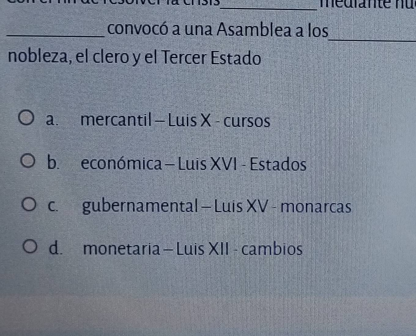 médrante nu
_
_convocó a una Asamblea a los
nobleza, el clero y el Tercer Estado
a. mercantil - Luis X - cursos
b. económica = Luis XVI - Estados
c. gubernamental - Luis XV - monarcas
d. monetaria - Luis XII - cambios