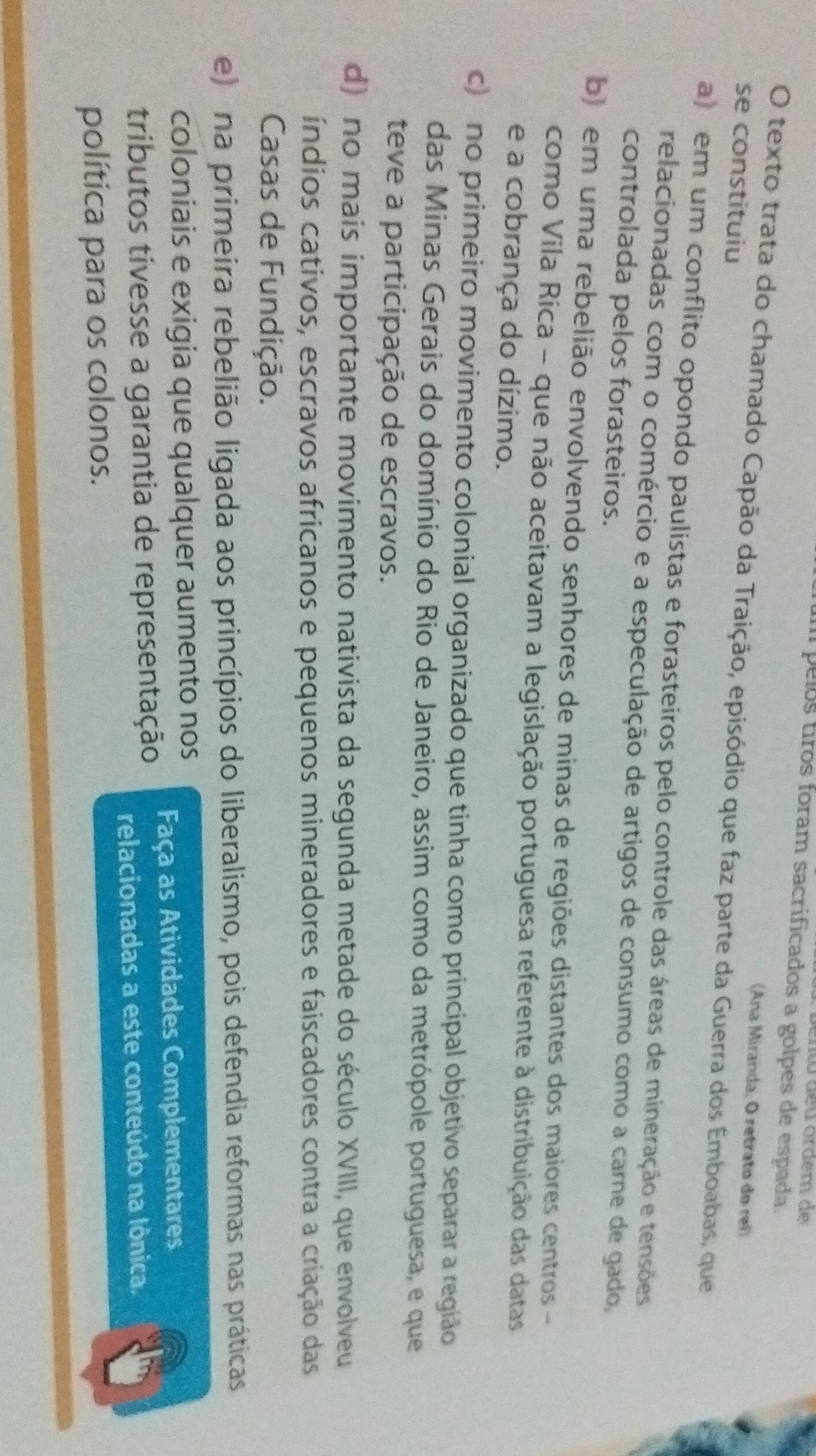 ento deu ordem de
pelos tros foram sacrificados a golpes de espada.
(Ana Miranda, O retrato do rei)
O texto trata do chamado Capão da Traição, episódio que faz parte da Guerra dos Emboabas, que
se constituiu
a) em um conflito opondo paulistas e forasteiros pelo controle das áreas de mineração e tensões
relacionadas com o comércio e a especulação de artigos de consumo como a carne de gado,
controlada pelos forasteiros.
b) em uma rebelião envolvendo senhores de minas de regiões distantes dos maiores centros -
como Vila Rica - que não aceitavam a legislação portuguesa referente à distribuição das datas
e a cobrança do dízimo.
c) no primeiro movimento colonial organizado que tinha como principal objetivo separar a região
das Minas Gerais do domínio do Rio de Janeiro, assim como da metrópole portuguesa, e que
teve a participação de escravos.
d) no mais importante movimento nativista da segunda metade do século XVIII, que envolveu
índios cativos, escravos africanos e pequenos mineradores e faiscadores contra a criação das
Casas de Fundição.
e) na primeira rebelião ligada aos princípios do liberalismo, pois defendia reformas nas práticas
coloniais e exigia que qualquer aumento nos
tributos tivesse a garantia de representação Faça as Atividades Complementares
relacionadas a este conteúdo na lônica.
política para os colonos.