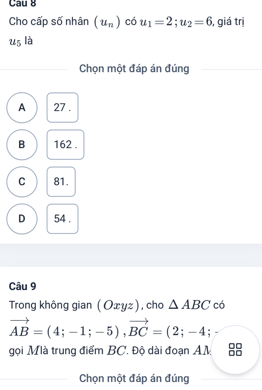 Cau 8
Cho cấp số nhân (u_n)cou_1=2; u_2=6 , giá trị
u5 là
Chọn một đáp án đúng
A 27.
B 162.
C 81.
D 54.
Câu 9
Trong không gian (Oxyz) , cho △ ABC có
vector AB=(4;-1;-5), vector BC=(2;-4; 
gọi Mlà trung điểm BC. Độ dài đoạn AM
Chọn một đáp án đúng