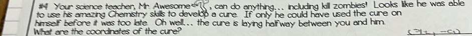 #4 Your science teacher, Mr. Awesome* ,can do anything... including kill zombies! Looks like he was able 
to use his amazing Chemistry skills to develop a cure. If only he could have used the cure on 
himself before it was too late. Oh well... the cure is laying halfway between you and him. 
What are the coordinates of the cure?