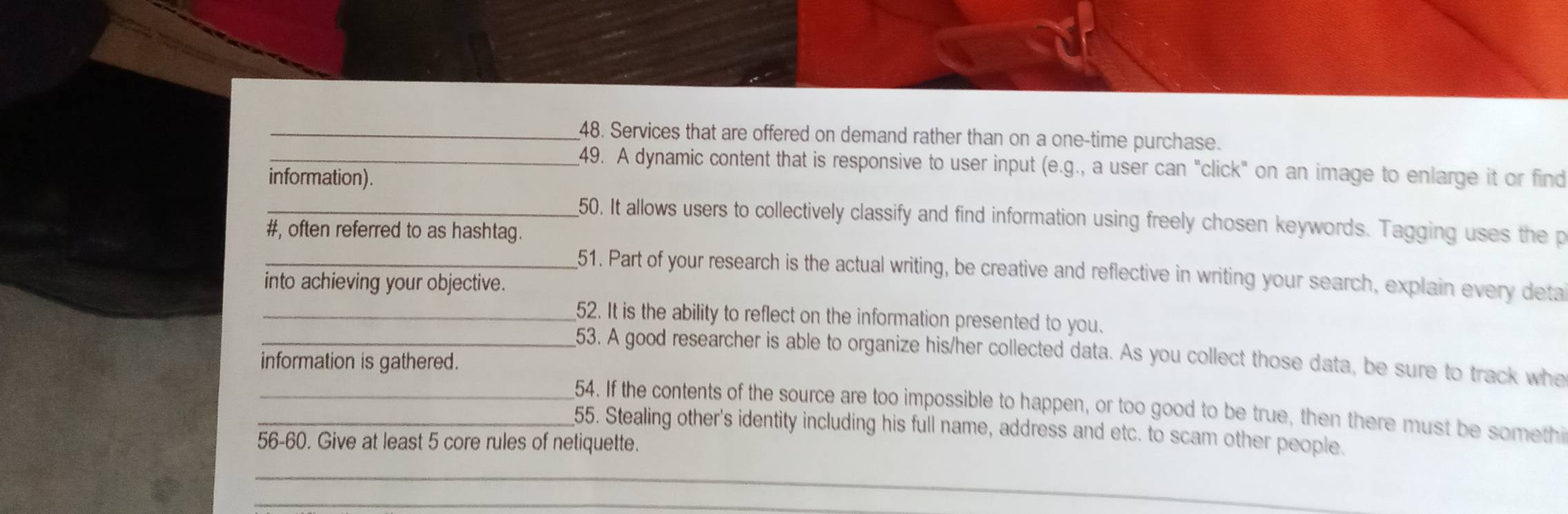 Services that are offered on demand rather than on a one-time purchase. 
_49. A dynamic content that is responsive to user input (e.g., a user can "click" on an image to enlarge it or find 
information). 
_50. It allows users to collectively classify and find information using freely chosen keywords. Tagging uses the p 
#, often referred to as hashtag. 
_51. Part of your research is the actual writing, be creative and reflective in writing your search, explain every deta 
into achieving your objective. 
_52. It is the ability to reflect on the information presented to you. 
_53. A good researcher is able to organize his/her collected data. As you collect those data, be sure to track whe 
information is gathered. 
_54. If the contents of the source are too impossible to happen, or too good to be true, then there must be somethi 
55. Stealing other's identity including his full name, address and etc. to scam other people. 
56-60. Give at least 5 core rules of netiquette. 
_ 
_
