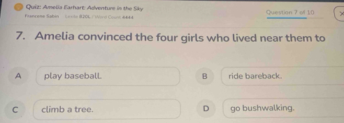 Amelia Earhart: Adventure in the Sky
Francene Sabin Lexile 820L / Wort Count 4444 Question 7 of 10
7. Amelia convinced the four girls who lived near them to
A play baseball. B ride bareback.
D
C climb a tree. go bushwalking.