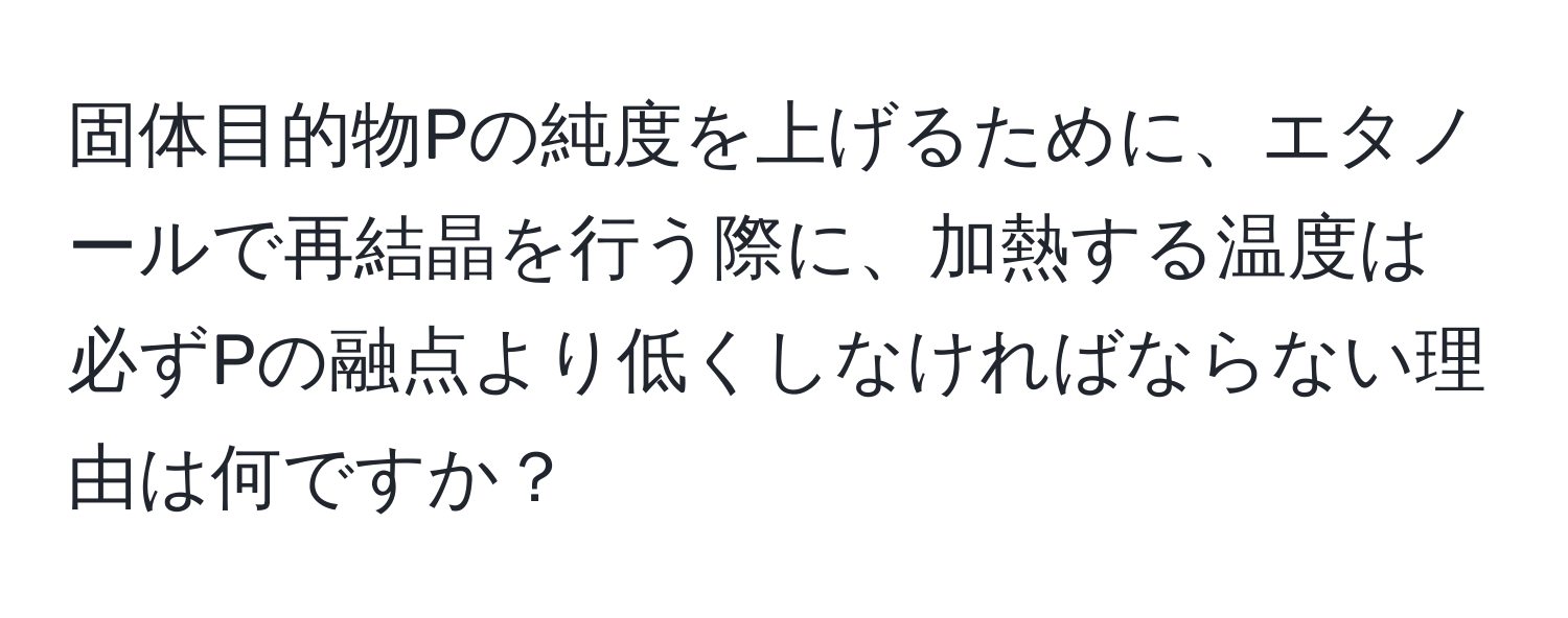 固体目的物Pの純度を上げるために、エタノールで再結晶を行う際に、加熱する温度は必ずPの融点より低くしなければならない理由は何ですか？