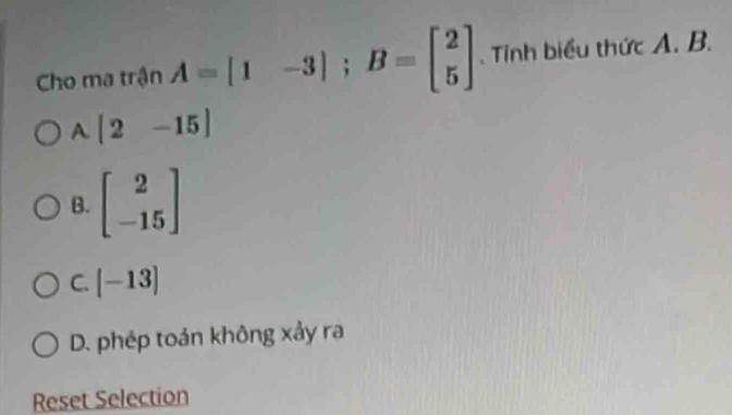 Cho ma trận A=[1-3]; B=beginbmatrix 2 5endbmatrix. Tính biểu thức A. B.
A. [2-15]
B. beginbmatrix 2 -15endbmatrix
C. [-13]
D. phép toán không xảy ra
Reset Selection