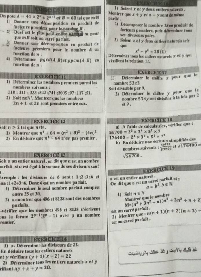 ENERCICE 16
EKHECCE 10 1) Solent x et y deux entiers naturels .
Montrer que x+y et x-y
On pose A=41* 2^n+2^(n+2) et B=60 tel que n∈N parité . sont de même
1) Donner une décomposition en produit de 2) Décomposer le nombre 28 en produit de
facteurs premiers pour le nombre B . facteurs premiers, puis déterminer tous
2) Quei est le plus peût entier notter m pour ses diviseurs pairs.
que mB soit un carrê parfait. 3) Soient x et y deux entiers naturels tels
3) Donner une décomposition en produit de que
facteurs premiers pour le nombre A en x^2-y^2=28(1)
fonction de n . Déterminer tous les entiers naturels x et y qui
4) Déterminer pgcd(A;B) et ppcm (A;B) en vérifient la relation (1).
fonction de π .
EXERCICE 17
EXERCICE 11
1) Déterminer les nombres premiers parmi les 1) Déterminer le chiffre x pour que le
nombre 53* 2
nombres suivants : Soit divisible par 9.
210;111;333;543;741;2005;97;117;51. 2) Déterminer le chiffre y pour que le
2) Soit n∈N'. Montrer que les nombres nombre 534y soit divisible à la fois par 2
2n+1 et 2n sont premiers entre eux. cl 9 .
EXERCICE 12 EXERCICE 18
Salt n≥ 2 tel que n∈N .
1) Montrer que n^4+64=(n^2+8)^2-(4n)^2 56700=2^2* 3^4* 5^2* 7 a) A l'aide de calculatrice, vérifier que :
2) En déduire que n^4+64 n'est pas premier . 176400=2^4* 3^2* 5^2* 7^2
b) En déduire une écriture simplifiée des
nombres suivants :  56700/176400  et sqrt(176400)
EXERCICE 13 sqrt(56700).
Soit a un entier naturel , on dit que a est un nombre
parfait ,si α est égal à la somme de ses diviseurs sauf
t .
EXERCICE 19
Exemple : les diviseurs de 6 sont: 1:2:3:6 et
a est un entier naturel .
na :1+2+3=6. Donc 6 est un nombre parfait. On dit que a est un carré parfuit si :
1) Déterminer le seul nombre parfait compris
a=b^2;b∈ N
entre 25 et 30.
2) a-montrer que 496 et 8128 sont des nombres 1) Solt n∈ N
parfaits.
M=(n^3+3n^2+n)(n^3+3n^2+n+2 Mantrer que le nombré
vérifier que les nombres 496 et 8128 s'écrivent
est un carré parfait .
ous la forme 2^(p-1)(2^p-1) avec p un nombre 2) Montrer que : n(n+1)(n+2)(n+3)+
remier.
est un carré parfuit .
EKERCICE 14
1) a - Déterminer les diviseurs de 22.
En déduire tous les entiers naturels
et y vérifiant (y+1)(x+2)=22
2) Déterminer tous les entiers naturels x et y
rifiant xy+x+y=30.