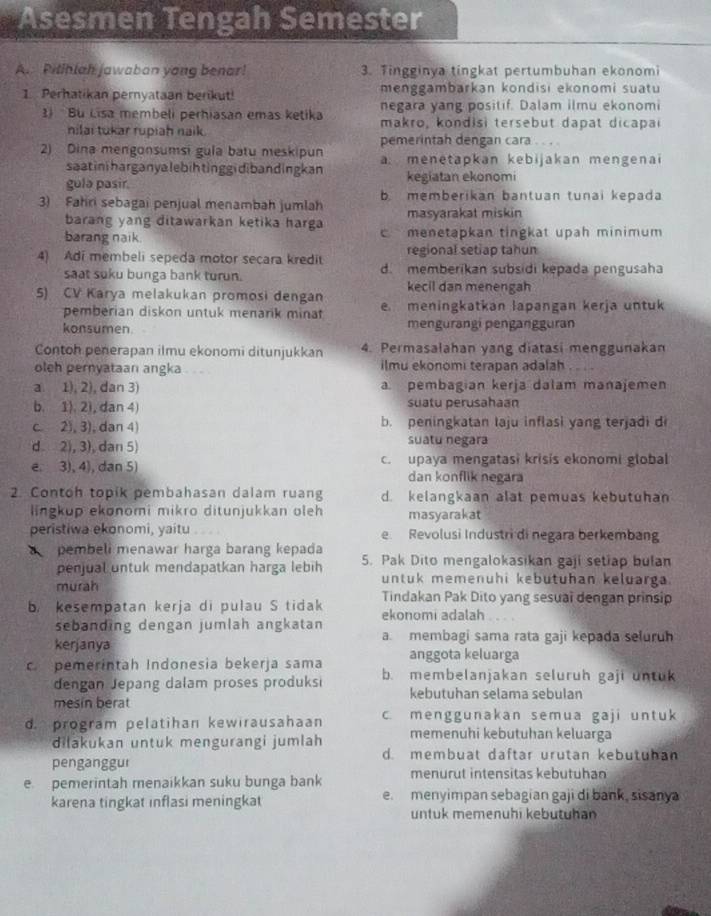 Asesmen Tengah Semester
A. Pitihlah jawaban yong benar! 3. Tingginya tingkat pertumbuhan ekonomi
1. Perhatikan pernyataan berikut! menggambarkan kondisi ekonomi suatu
negara yang positif. Dalam ilmu ekonomi
) Bu Lisa membeli perhiasan emas ketika makro, kondisi tersebut dapat dicapai
nilai tukar rupiah naik.
pemerintah dengan cara . . . .
2) Dina mengonsumsi gula batu meskipun a: menetapkan kebijakan mengenai
saatiniharganyalebihtinggidibandingkan
gulə pasir. kegiatan ekonomi
3) Fahri sebagai penjual menambah jumlah b.memberikan bantuan tunai kepada
barang yang ditawarkan ketika harga masyarakat miskin
barang naik  menetapkan tingkat upah minimum 
4) Adi membeli sepeda motor secara kredit regional setiap tahun
saat suku bunga bank turun. d. memberikan subsidi kepada pengusaha
kecil dan menengah
5) CV Karya melakukan promosi dengan e meningkatkan lapangan kerja untuk
pemberian diskon untuk menarik minat
konsumen. mengurangi pengangguran
Contoh penerapan ilmu ekonomi ditunjukkan 4. Permasalahan yang diatasi menggunakan
olch pernyataan angka ilmu ekonomi terapan adalah
a. 1), 2), dan 3) a. pembagian kerja dalam manajemen
b. 1). 2), dan 4) suatu perusahaan
c. 2), 3), dan 4) b. peningkatan laju inflasi yang terjadi d
d 2), 3), dan 5) suatu negara
e. 3), 4), dan 5) c. upaya mengatasi krisis ekonomi global
dan konflik negara
2. Contoh topik pembahasan dalam ruang d. kelangkaan alat pemuas kebutuhan
lingkup ekonomi mikro ditunjukkan oleh masyarakat
peristiwa ekonomi, yaitu e Revolusi Industri di negara berkembang
pembeli menawar harga barang kepada 5. Pak Dito mengalokasikan gaji setiap bulan
penjual untuk mendapatkan harga lebih untuk memenuhi kebutuhan keluarga.
murah Tindakan Pak Dito yang sesual dengan prinsip
b. kesempatan kerja di pulau S tidak ekonomi adalah
sebanding dengan jumlah angkatan a. membagi sama rata gaji kepada seluruh
kerjanya anggota keluarga
c. pemerintah Indonesia bekerja sama b. membelanjakan seluruh gaji untuk
dengan Jepang dalam proses produksi kebutuhan selama sebulan
mesin berat
d. program pelatihan kewirausahaan c. menggunakan semua gaji untuk
memenuhi kebutuhan keluarga
dilakukan untuk mengurangi jumlah d. membuat daftar urutan kebutuhan
penganggur
e pemerintah menaikkan suku bunga bank menurut intensitas kebutuhan
karena tingkat inflasi meningkat e. menyimpan sebagian gaji di bank, sisanya
untuk memenuhi kebutuhan