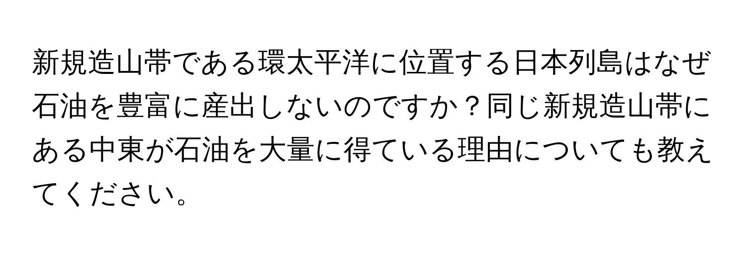 新規造山帯である環太平洋に位置する日本列島はなぜ石油を豊富に産出しないのですか？同じ新規造山帯にある中東が石油を大量に得ている理由についても教えてください。