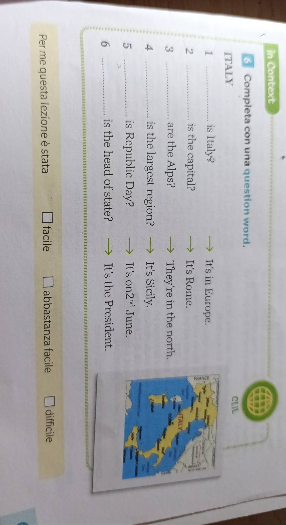 in Context
Completa con una question word.
CLiL
ITALY
1 _is Italy? It's in Europe.
2 _is the capital? It's Rome.
3 _are the Alps? They're in the north.
4 _is the largest region? It's Sicily.
5 _is Republic Day? It's on 2^(nd) June.
_6
is the head of state? It's the President.
facile difficile
Per me questa lezione è stata abbastanza facile