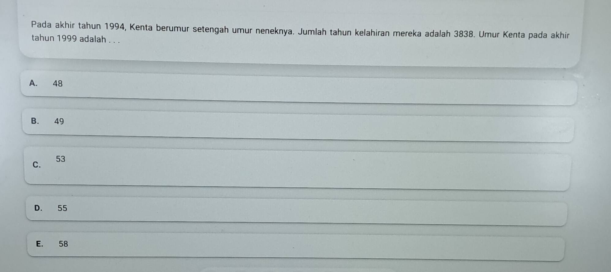 Pada akhir tahun 1994, Kenta berumur setengah umur neneknya. Jumlah tahun kelahiran mereka adalah 3838. Umur Kenta pada akhir
tahun 1999 adalah . . .
A. 48
B. 49
C.
53
D. 55
E. 58