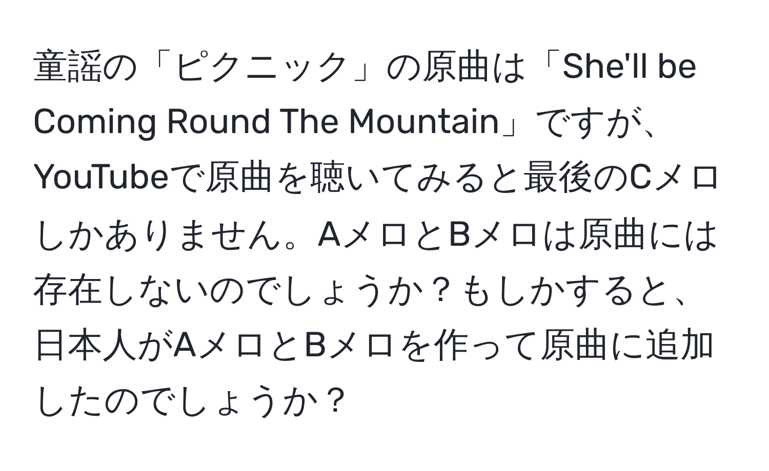 童謡の「ピクニック」の原曲は「She'll be Coming Round The Mountain」ですが、YouTubeで原曲を聴いてみると最後のCメロしかありません。AメロとBメロは原曲には存在しないのでしょうか？もしかすると、日本人がAメロとBメロを作って原曲に追加したのでしょうか？